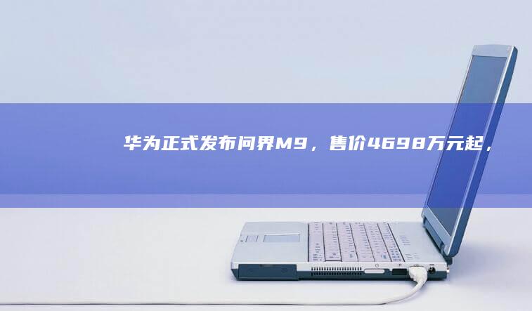 华为正式发布问界 M9，售价 46.98 万元起，如何评价这款车型？